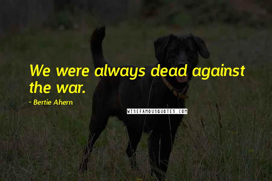 Bertie Ahern Quotes: We were always dead against the war.