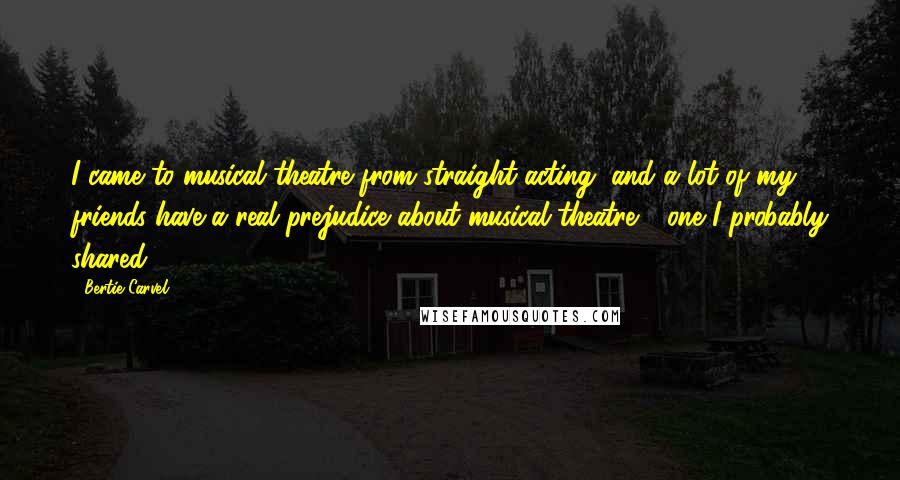 Bertie Carvel Quotes: I came to musical theatre from straight acting, and a lot of my friends have a real prejudice about musical theatre - one I probably shared.