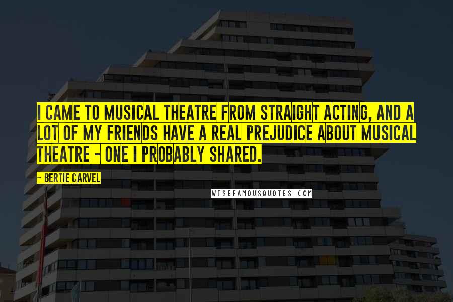 Bertie Carvel Quotes: I came to musical theatre from straight acting, and a lot of my friends have a real prejudice about musical theatre - one I probably shared.