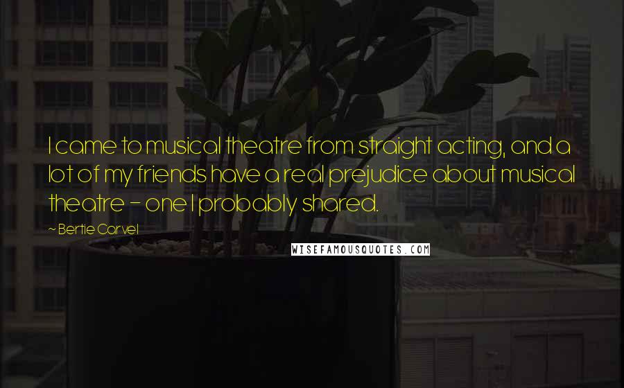 Bertie Carvel Quotes: I came to musical theatre from straight acting, and a lot of my friends have a real prejudice about musical theatre - one I probably shared.