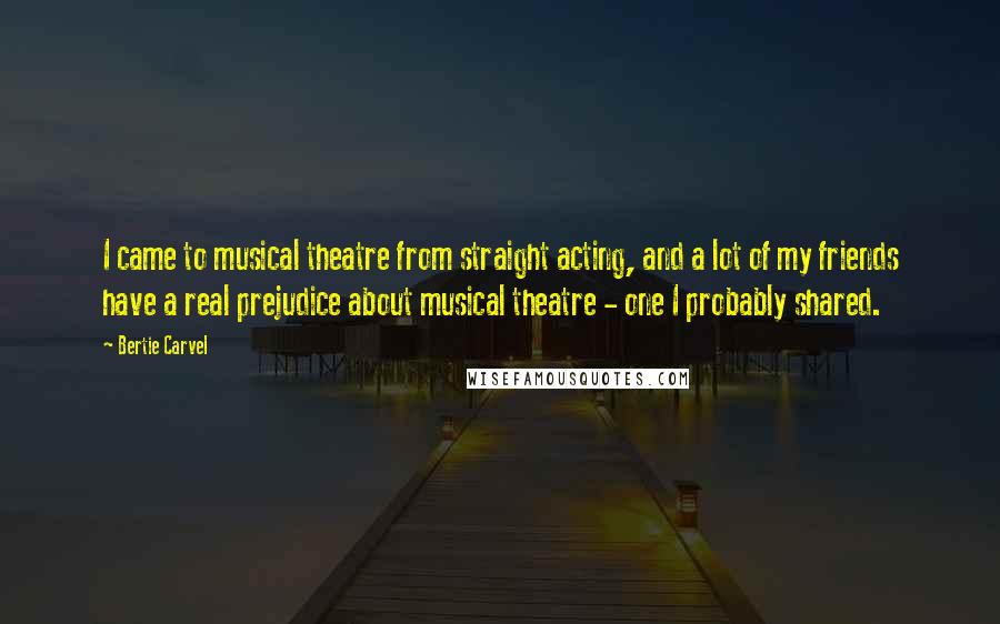 Bertie Carvel Quotes: I came to musical theatre from straight acting, and a lot of my friends have a real prejudice about musical theatre - one I probably shared.