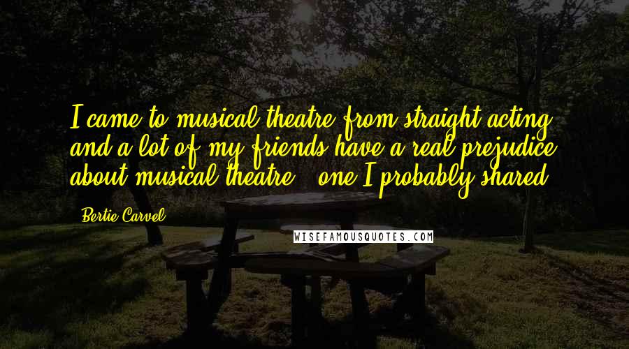 Bertie Carvel Quotes: I came to musical theatre from straight acting, and a lot of my friends have a real prejudice about musical theatre - one I probably shared.