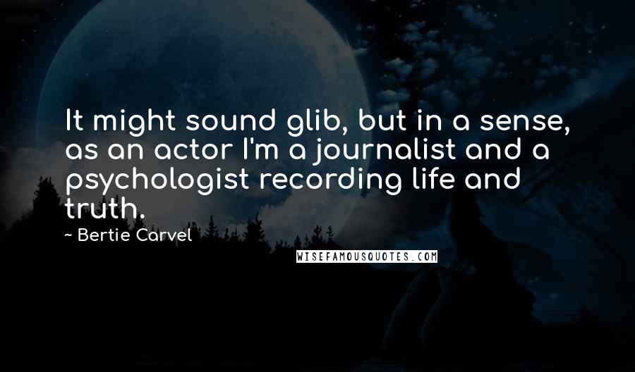 Bertie Carvel Quotes: It might sound glib, but in a sense, as an actor I'm a journalist and a psychologist recording life and truth.