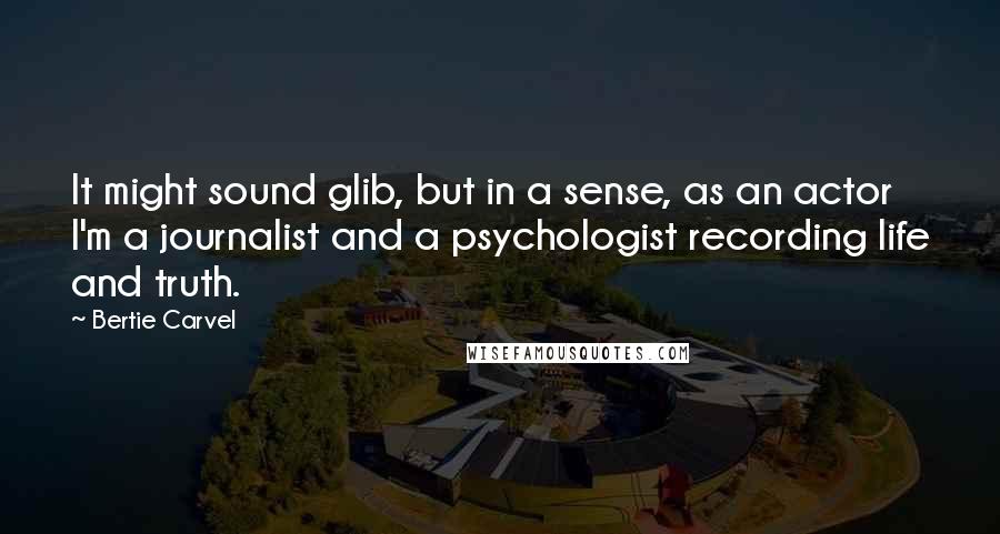 Bertie Carvel Quotes: It might sound glib, but in a sense, as an actor I'm a journalist and a psychologist recording life and truth.