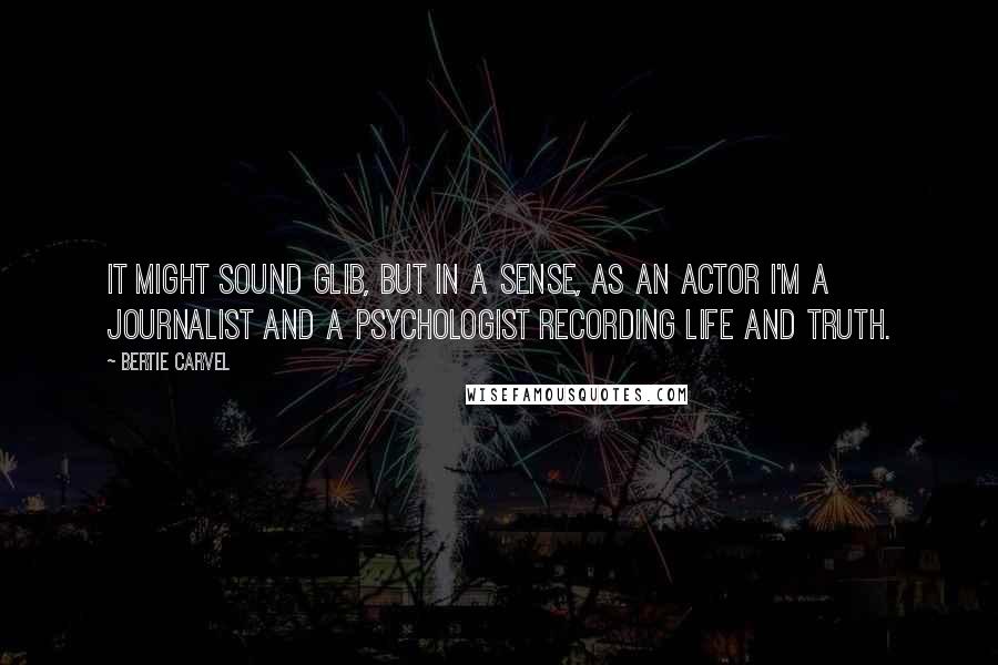 Bertie Carvel Quotes: It might sound glib, but in a sense, as an actor I'm a journalist and a psychologist recording life and truth.