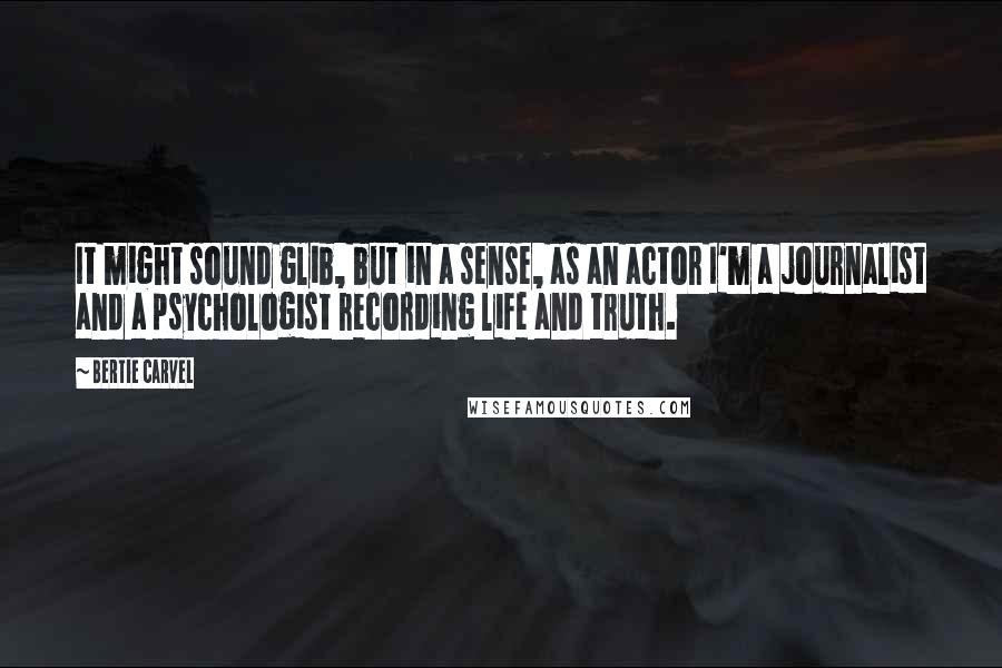 Bertie Carvel Quotes: It might sound glib, but in a sense, as an actor I'm a journalist and a psychologist recording life and truth.