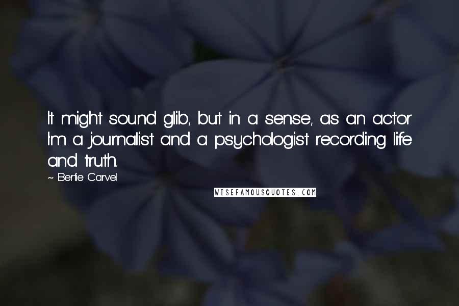 Bertie Carvel Quotes: It might sound glib, but in a sense, as an actor I'm a journalist and a psychologist recording life and truth.