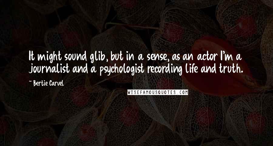 Bertie Carvel Quotes: It might sound glib, but in a sense, as an actor I'm a journalist and a psychologist recording life and truth.