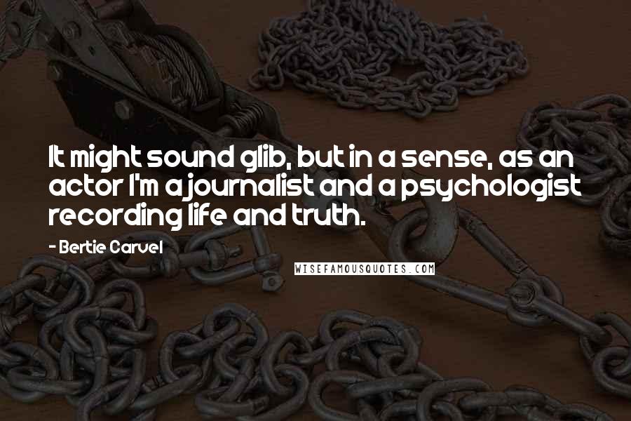 Bertie Carvel Quotes: It might sound glib, but in a sense, as an actor I'm a journalist and a psychologist recording life and truth.