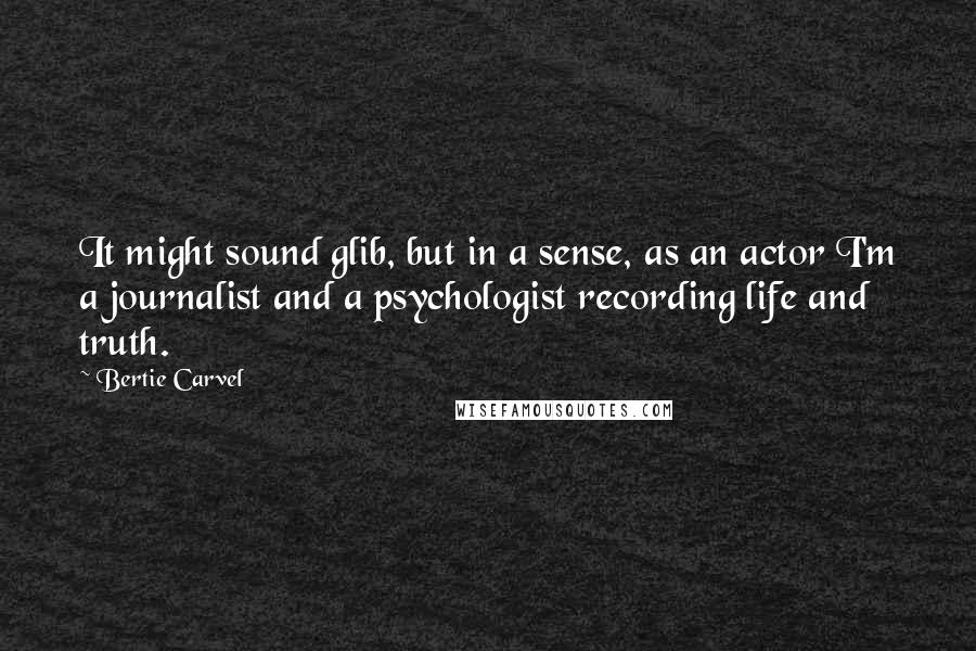 Bertie Carvel Quotes: It might sound glib, but in a sense, as an actor I'm a journalist and a psychologist recording life and truth.