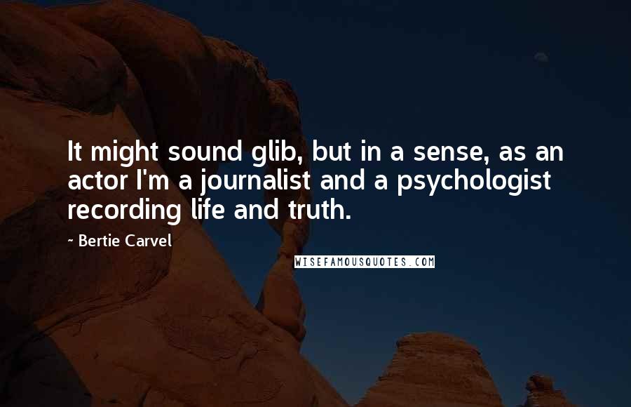 Bertie Carvel Quotes: It might sound glib, but in a sense, as an actor I'm a journalist and a psychologist recording life and truth.