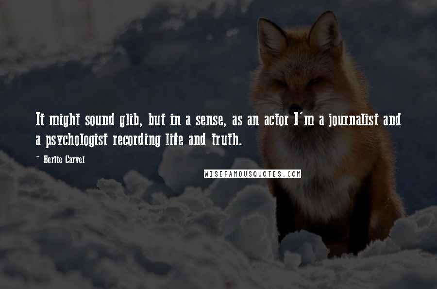Bertie Carvel Quotes: It might sound glib, but in a sense, as an actor I'm a journalist and a psychologist recording life and truth.