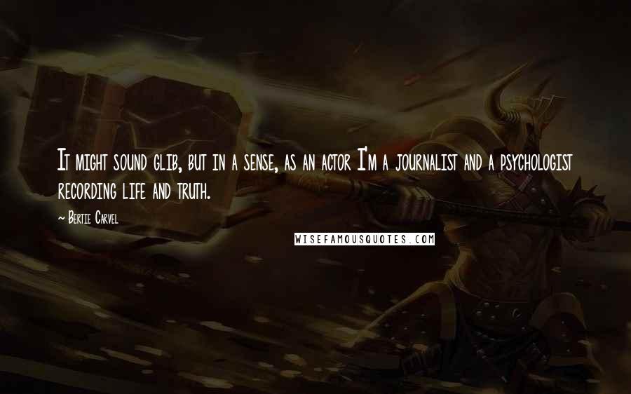 Bertie Carvel Quotes: It might sound glib, but in a sense, as an actor I'm a journalist and a psychologist recording life and truth.
