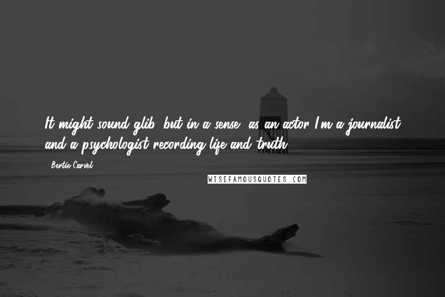 Bertie Carvel Quotes: It might sound glib, but in a sense, as an actor I'm a journalist and a psychologist recording life and truth.