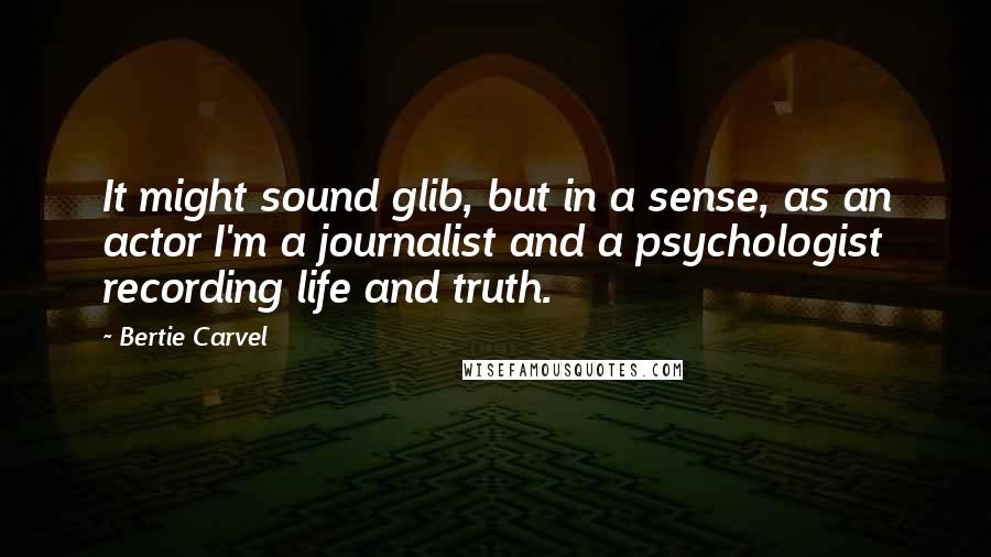 Bertie Carvel Quotes: It might sound glib, but in a sense, as an actor I'm a journalist and a psychologist recording life and truth.