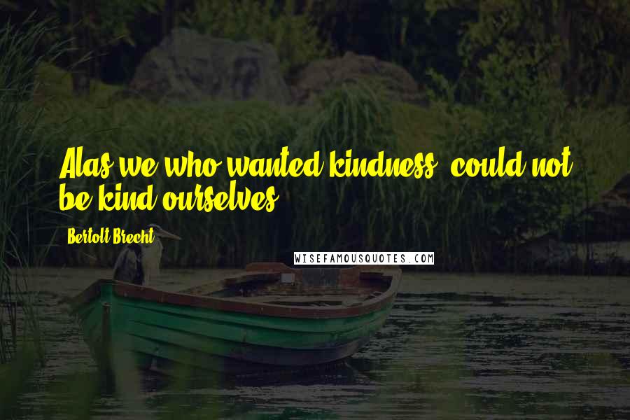 Bertolt Brecht Quotes: Alas,we who wanted kindness, could not be kind ourselves.