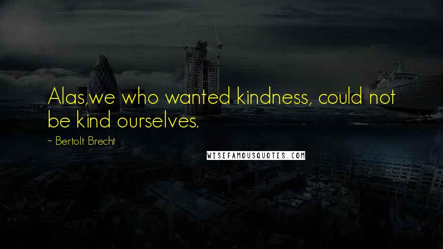 Bertolt Brecht Quotes: Alas,we who wanted kindness, could not be kind ourselves.