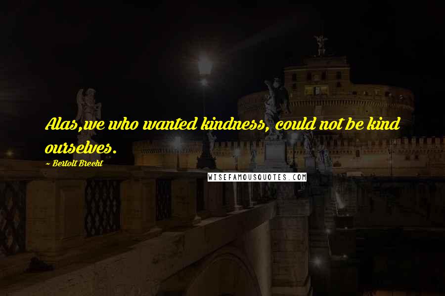 Bertolt Brecht Quotes: Alas,we who wanted kindness, could not be kind ourselves.