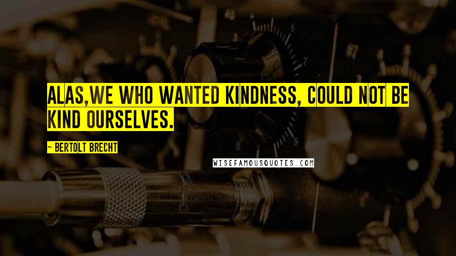 Bertolt Brecht Quotes: Alas,we who wanted kindness, could not be kind ourselves.