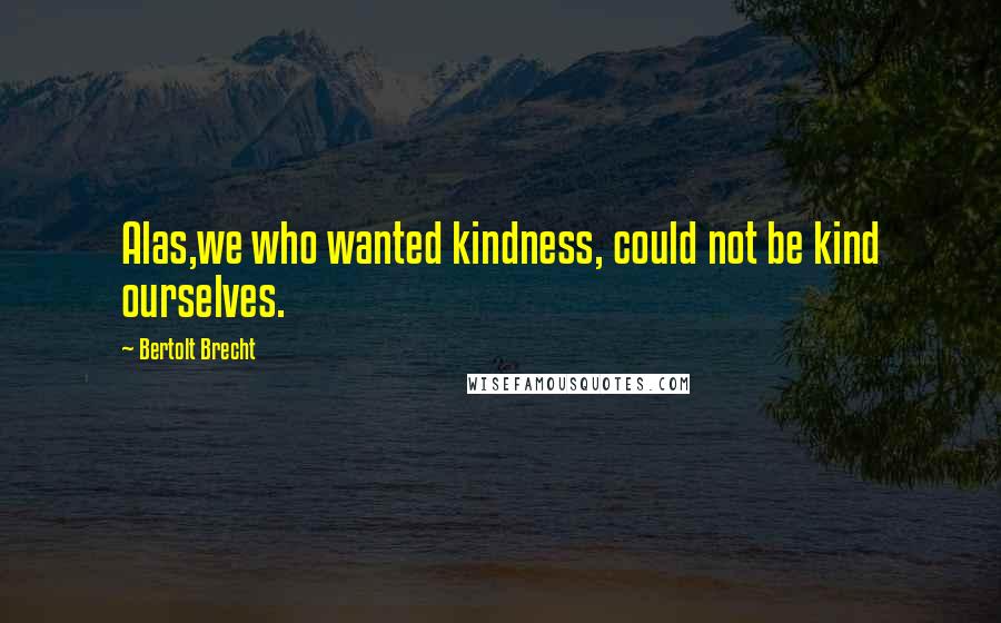 Bertolt Brecht Quotes: Alas,we who wanted kindness, could not be kind ourselves.