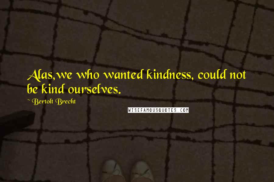 Bertolt Brecht Quotes: Alas,we who wanted kindness, could not be kind ourselves.