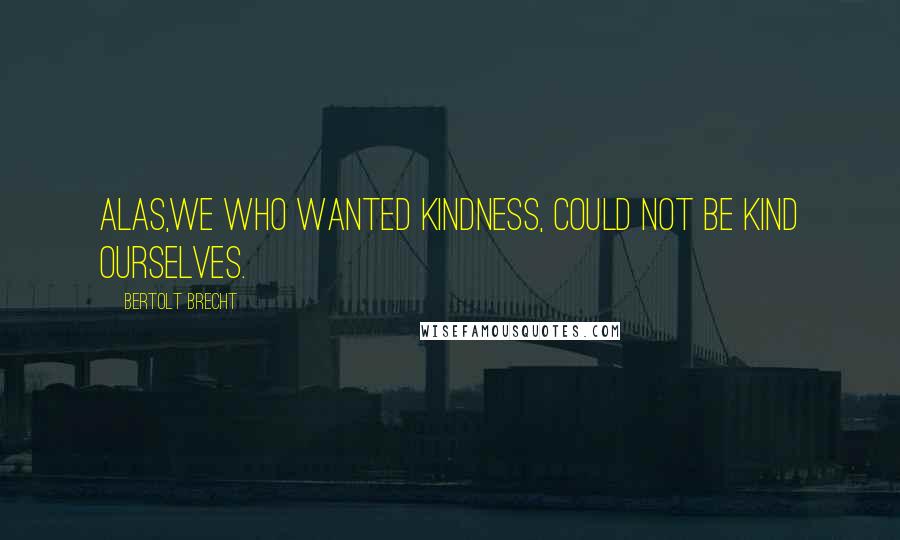 Bertolt Brecht Quotes: Alas,we who wanted kindness, could not be kind ourselves.