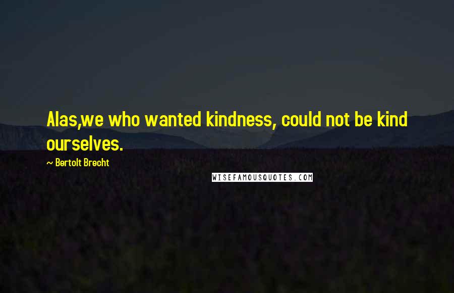 Bertolt Brecht Quotes: Alas,we who wanted kindness, could not be kind ourselves.