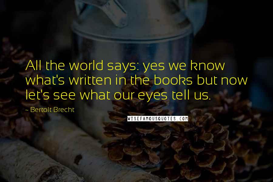 Bertolt Brecht Quotes: All the world says: yes we know what's written in the books but now let's see what our eyes tell us.