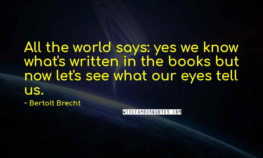 Bertolt Brecht Quotes: All the world says: yes we know what's written in the books but now let's see what our eyes tell us.