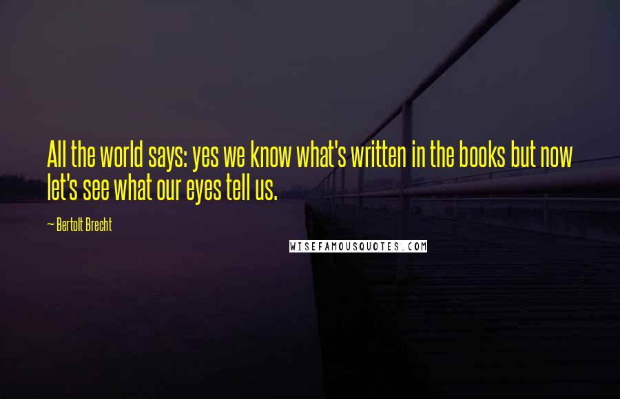 Bertolt Brecht Quotes: All the world says: yes we know what's written in the books but now let's see what our eyes tell us.