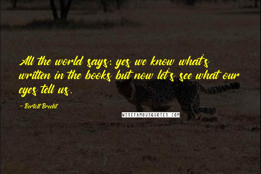 Bertolt Brecht Quotes: All the world says: yes we know what's written in the books but now let's see what our eyes tell us.