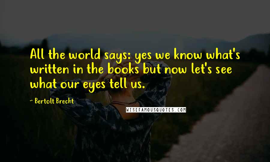 Bertolt Brecht Quotes: All the world says: yes we know what's written in the books but now let's see what our eyes tell us.