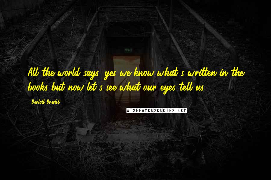 Bertolt Brecht Quotes: All the world says: yes we know what's written in the books but now let's see what our eyes tell us.