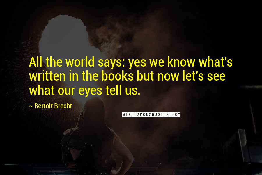 Bertolt Brecht Quotes: All the world says: yes we know what's written in the books but now let's see what our eyes tell us.