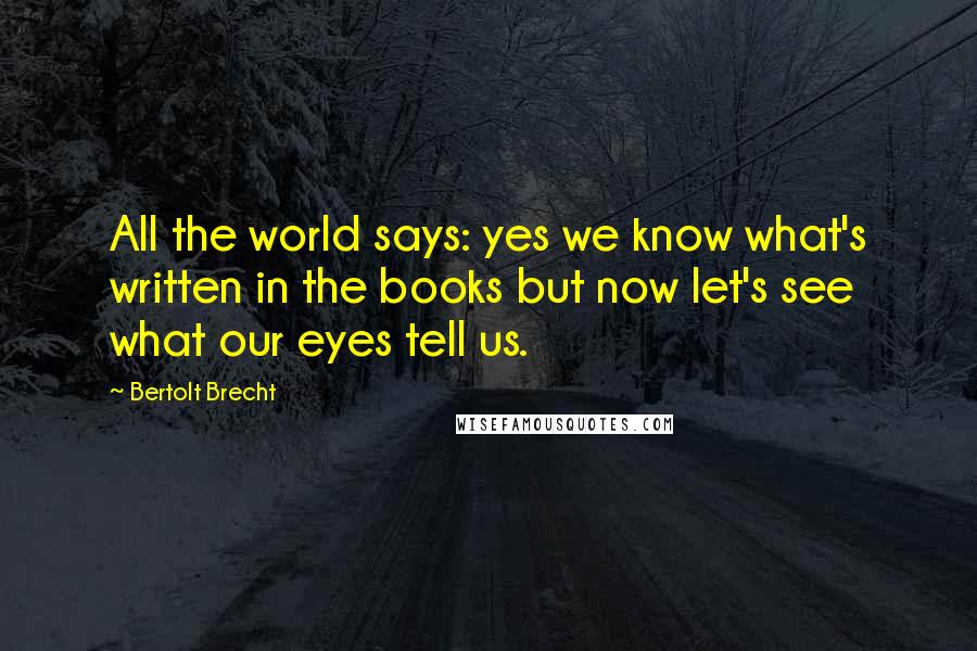 Bertolt Brecht Quotes: All the world says: yes we know what's written in the books but now let's see what our eyes tell us.