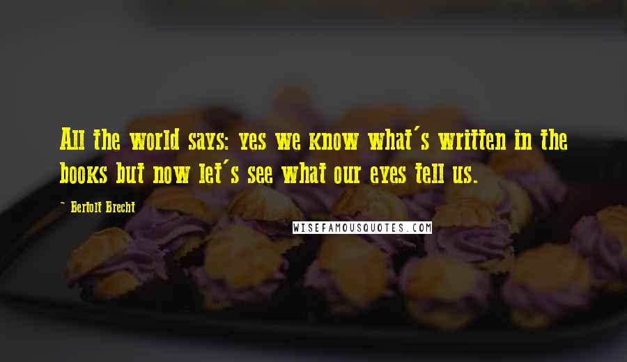 Bertolt Brecht Quotes: All the world says: yes we know what's written in the books but now let's see what our eyes tell us.