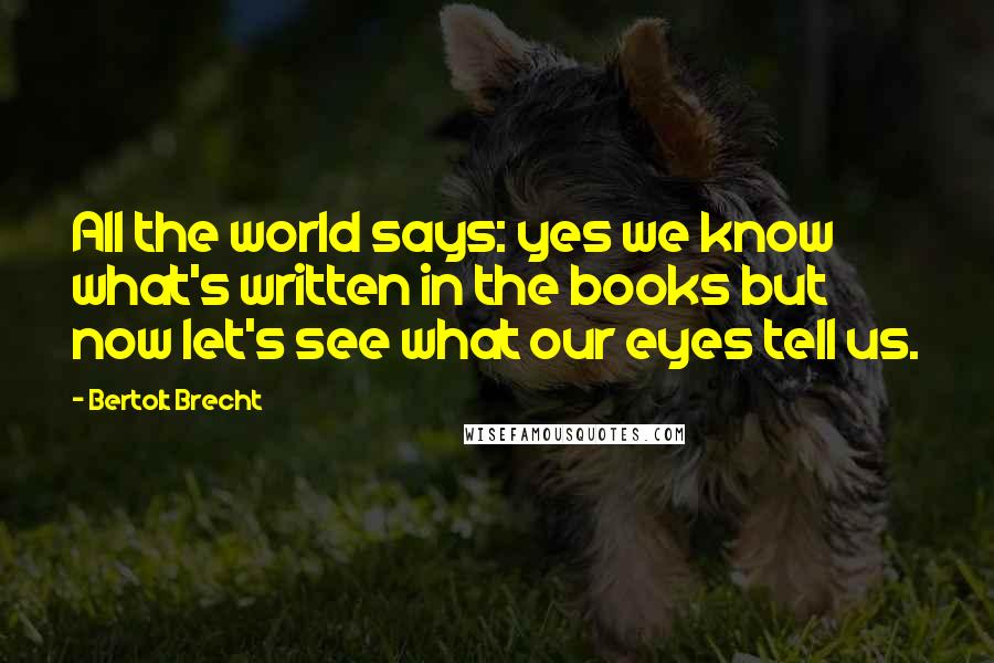 Bertolt Brecht Quotes: All the world says: yes we know what's written in the books but now let's see what our eyes tell us.