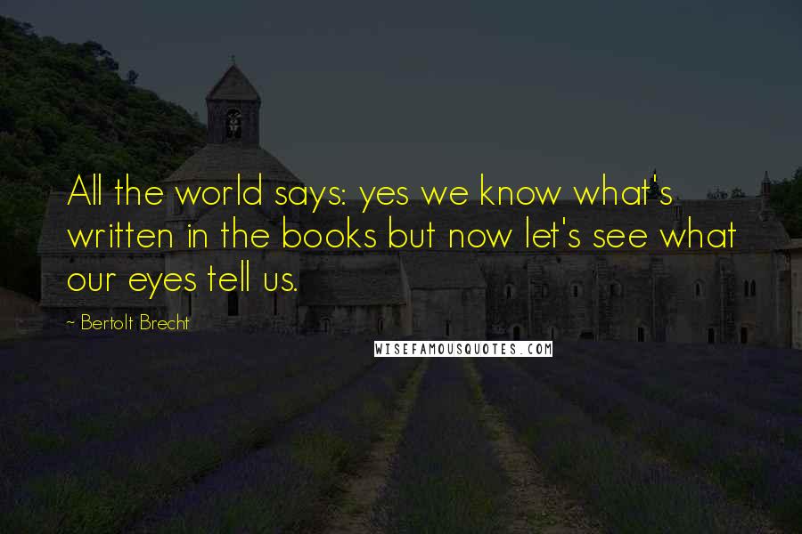 Bertolt Brecht Quotes: All the world says: yes we know what's written in the books but now let's see what our eyes tell us.