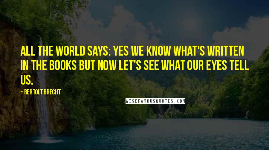 Bertolt Brecht Quotes: All the world says: yes we know what's written in the books but now let's see what our eyes tell us.