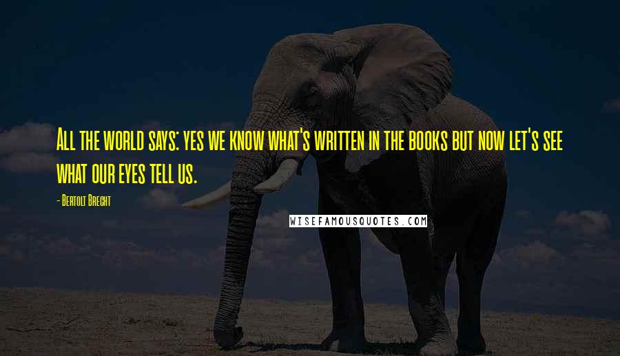 Bertolt Brecht Quotes: All the world says: yes we know what's written in the books but now let's see what our eyes tell us.