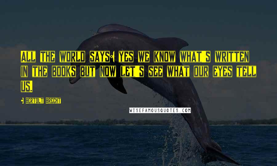 Bertolt Brecht Quotes: All the world says: yes we know what's written in the books but now let's see what our eyes tell us.