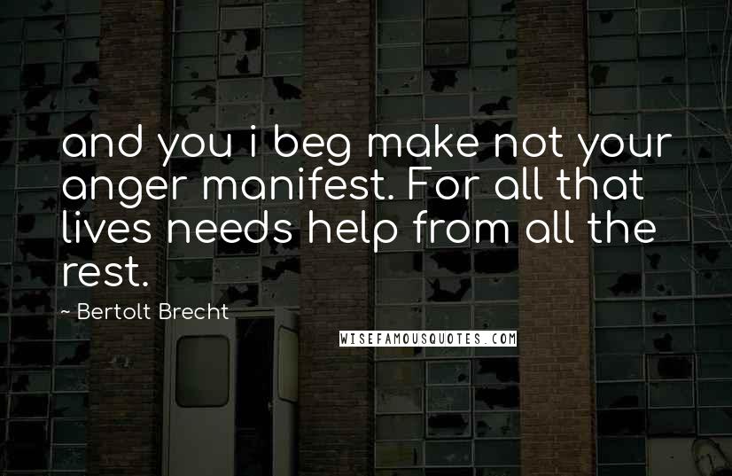 Bertolt Brecht Quotes: and you i beg make not your anger manifest. For all that lives needs help from all the rest.