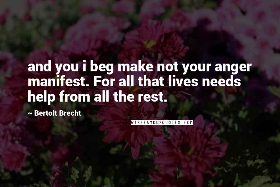 Bertolt Brecht Quotes: and you i beg make not your anger manifest. For all that lives needs help from all the rest.