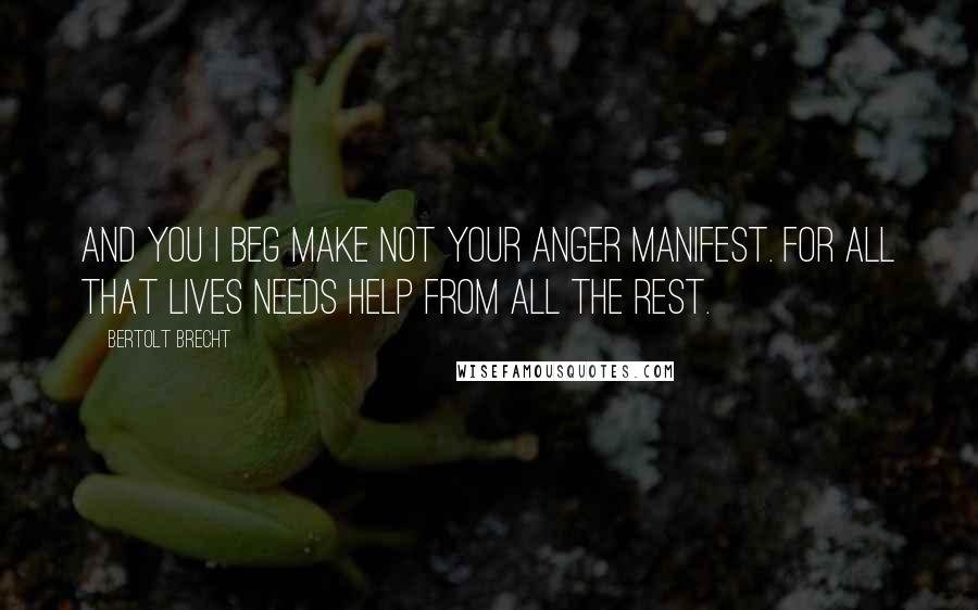 Bertolt Brecht Quotes: and you i beg make not your anger manifest. For all that lives needs help from all the rest.