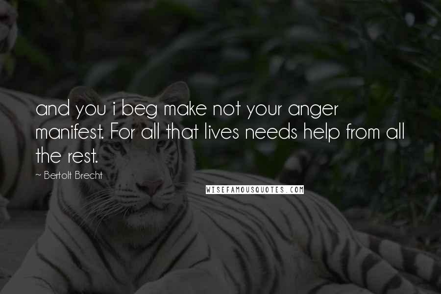 Bertolt Brecht Quotes: and you i beg make not your anger manifest. For all that lives needs help from all the rest.