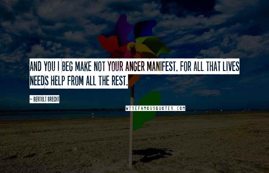 Bertolt Brecht Quotes: and you i beg make not your anger manifest. For all that lives needs help from all the rest.