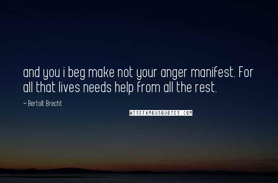 Bertolt Brecht Quotes: and you i beg make not your anger manifest. For all that lives needs help from all the rest.