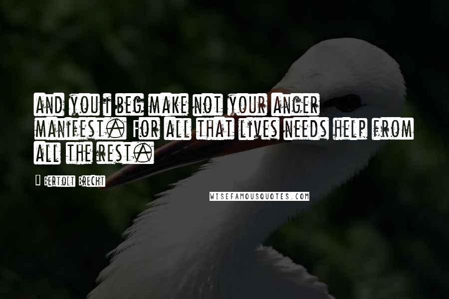 Bertolt Brecht Quotes: and you i beg make not your anger manifest. For all that lives needs help from all the rest.