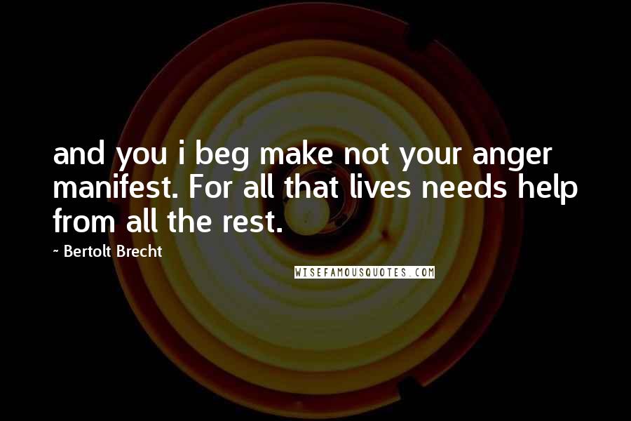 Bertolt Brecht Quotes: and you i beg make not your anger manifest. For all that lives needs help from all the rest.