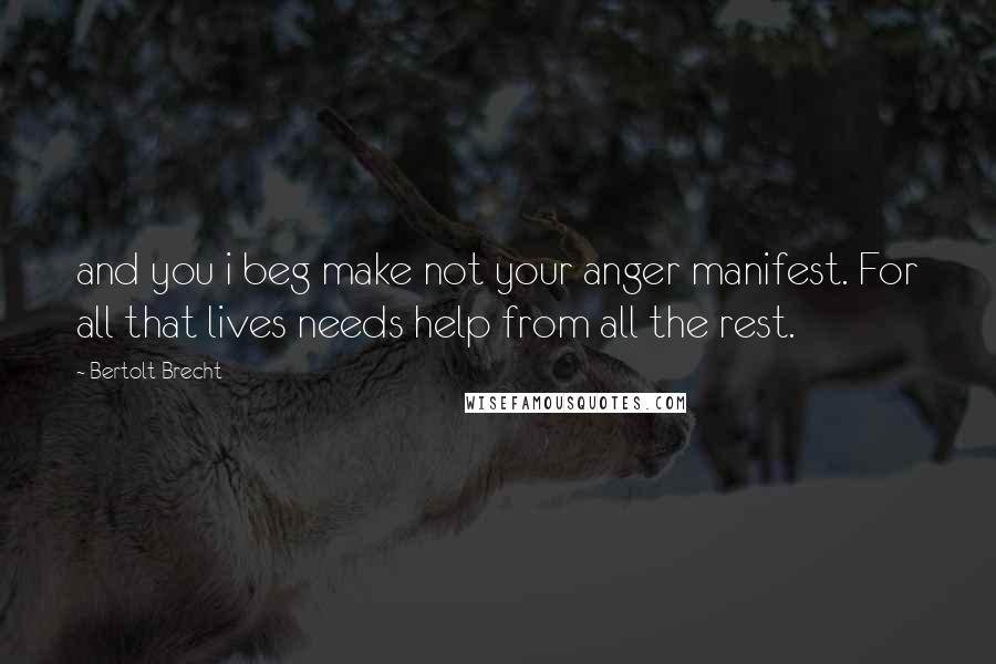 Bertolt Brecht Quotes: and you i beg make not your anger manifest. For all that lives needs help from all the rest.